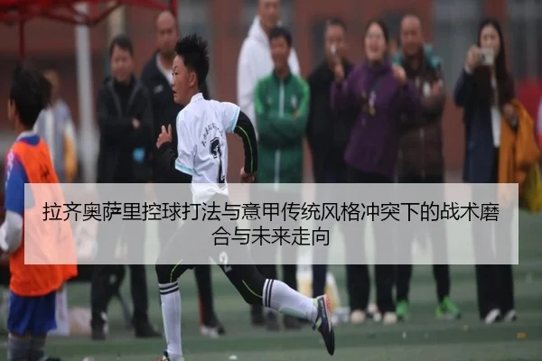 拉齐奥萨里控球打法与意甲传统风格冲突下的战术磨合与未来走向