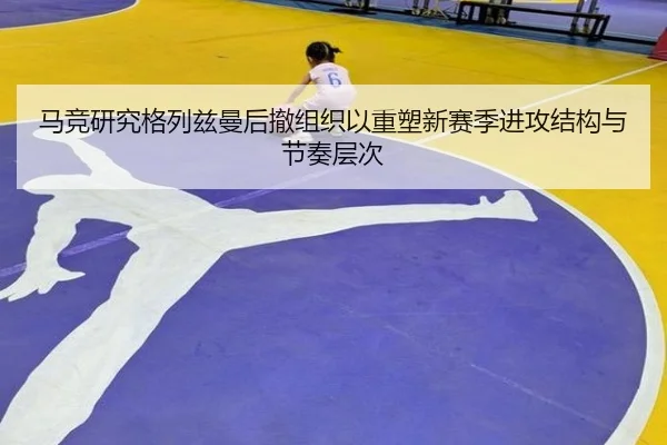 马竞研究格列兹曼后撤组织以重塑新赛季进攻结构与节奏层次